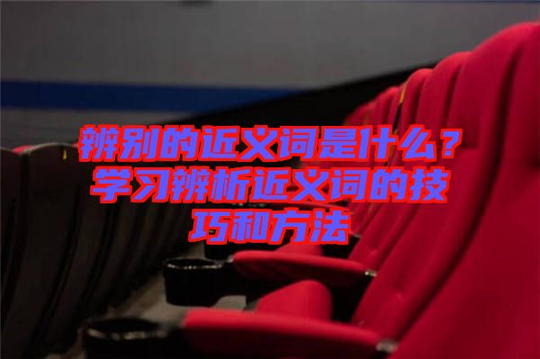 辨別的近義詞是什么？學(xué)習(xí)辨析近義詞的技巧和方法