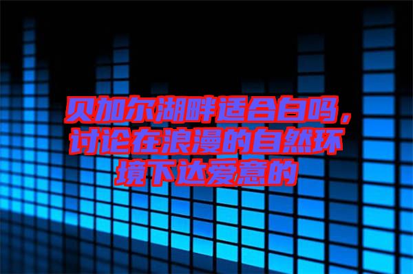 貝加爾湖畔適合白嗎，討論在浪漫的自然環境下達愛意的