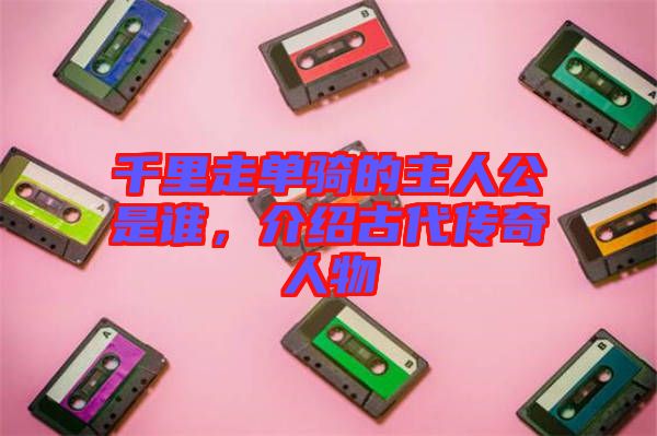 千里走單騎的主人公是誰，介紹古代傳奇人物