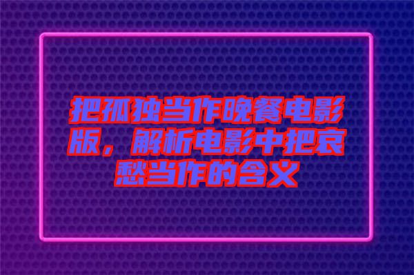 把孤獨當作晚餐電影版，解析電影中把哀愁當作的含義