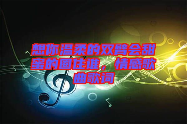 想你溫柔的雙臂會甜蜜的圈住誰，情感歌曲歌詞