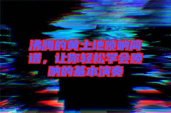 沸騰的黃土地嗩吶簡譜，讓你輕松學(xué)會(huì)嗩吶的基本演奏