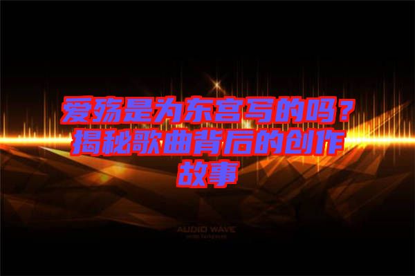愛殤是為東宮寫的嗎？揭秘歌曲背后的創(chuàng)作故事