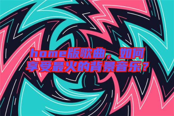 home版歌曲，如何享受最火的背景音樂(lè)？