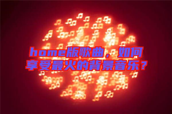 home版歌曲，如何享受最火的背景音樂？