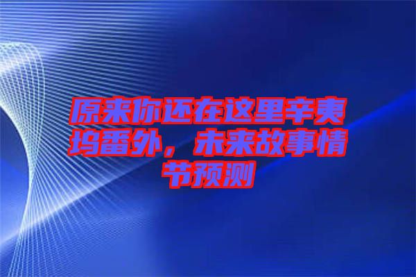 原來你還在這里辛夷塢番外，未來故事情節預測