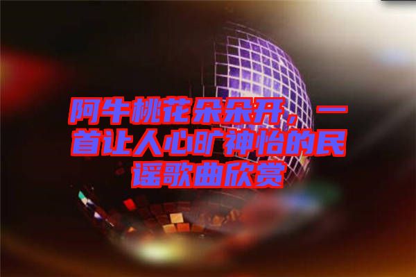 阿牛桃花朵朵開，一首讓人心曠神怡的民謠歌曲欣賞