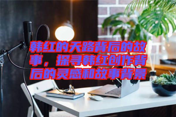 韓紅的天路背后的故事，探尋韓紅創(chuàng)作背后的靈感和故事背景