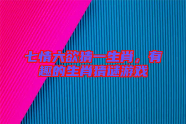 七情六欲猜一生肖，有趣的生肖猜謎游戲