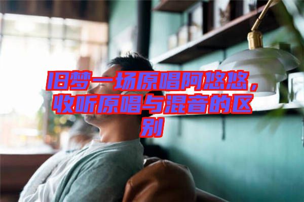 舊夢一場原唱阿悠悠，收聽原唱與混音的區別