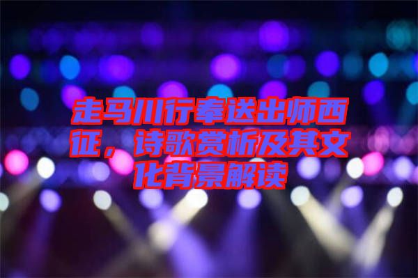走馬川行奉送出師西征，詩歌賞析及其文化背景解讀