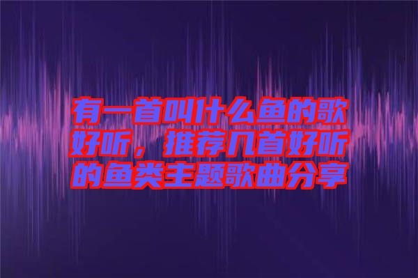 有一首叫什么魚的歌好聽，推薦幾首好聽的魚類主題歌曲分享