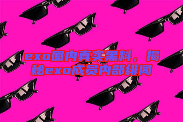 exo圈內(nèi)真實(shí)黑料，揭秘exo成員內(nèi)部緋聞