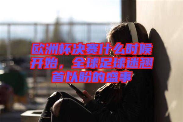 歐洲杯決賽什么時候開始，全球足球迷翹首以盼的盛事