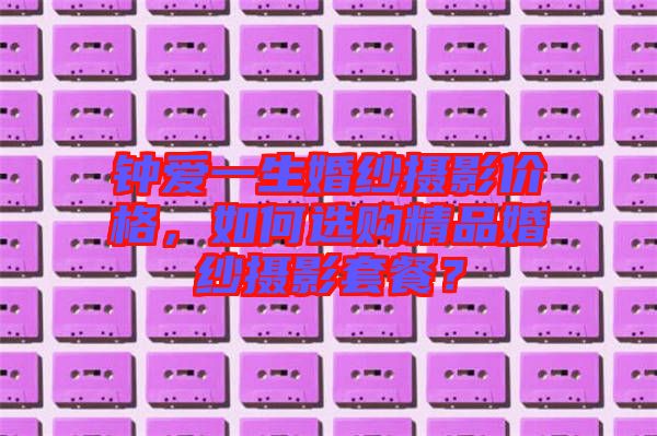 鐘愛一生婚紗攝影價格，如何選購精品婚紗攝影套餐？