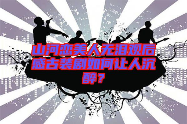 山河戀美人無淚觀后感古裝劇如何讓人沉醉？