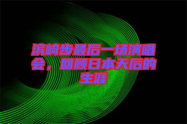 濱崎步最后一場演唱會，回顧日本天后的生涯