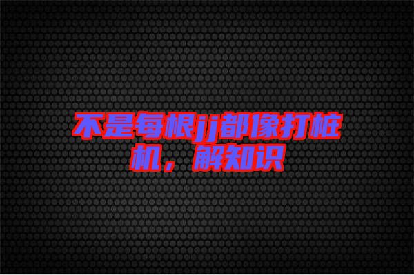 不是每根jj都像打樁機，解知識