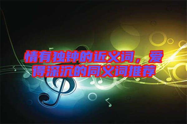 情有獨鐘的近義詞，愛得深沉的同義詞推薦