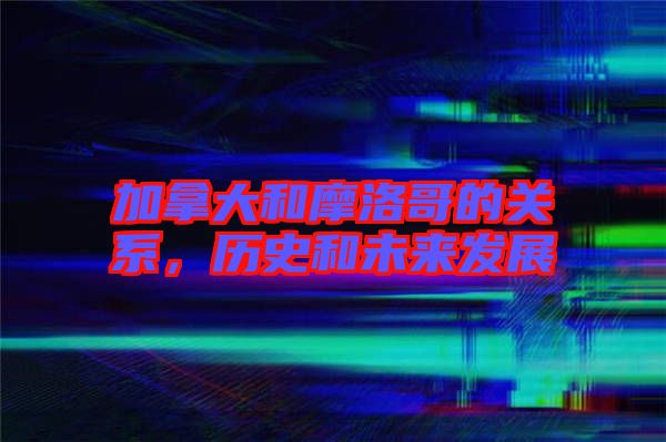加拿大和摩洛哥的關系，歷史和未來發展