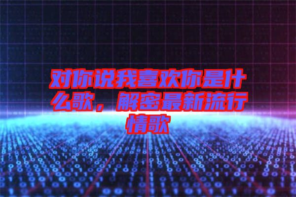 對你說我喜歡你是什么歌，解密最新流行情歌