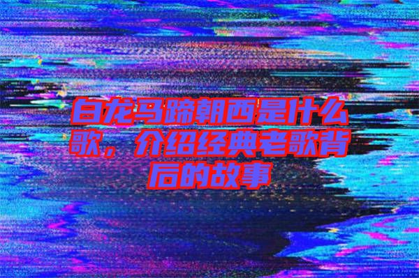 白龍馬蹄朝西是什么歌，介紹經典老歌背后的故事