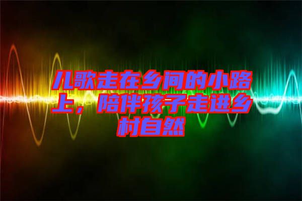 兒歌走在鄉(xiāng)間的小路上，陪伴孩子走進(jìn)鄉(xiāng)村自然