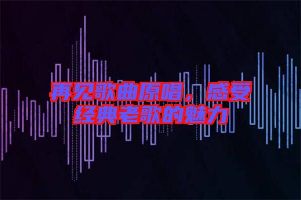 再見歌曲原唱，感受經典老歌的魅力