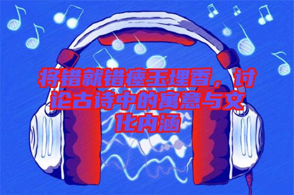 將錯(cuò)就錯(cuò)瘞玉埋香，討論古詩中的寓意與文化內(nèi)涵