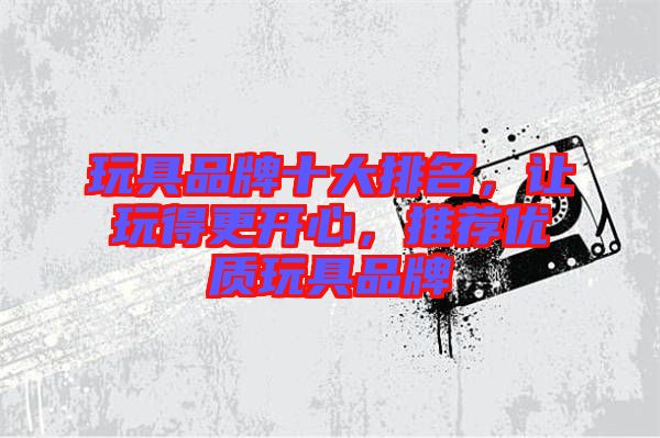 玩具品牌十大排名，讓玩得更開心，推薦優質玩具品牌