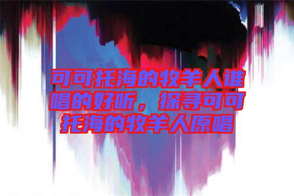 可可托海的牧羊人誰唱的好聽，探尋可可托海的牧羊人原唱
