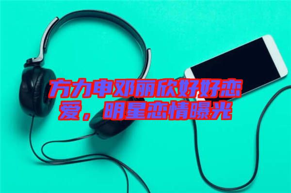 方力申鄧麗欣好好戀愛，明星戀情曝光