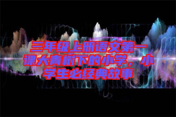 三年級(jí)上冊(cè)語(yǔ)文第一課大青樹下的小學(xué)，小學(xué)生必經(jīng)典故事