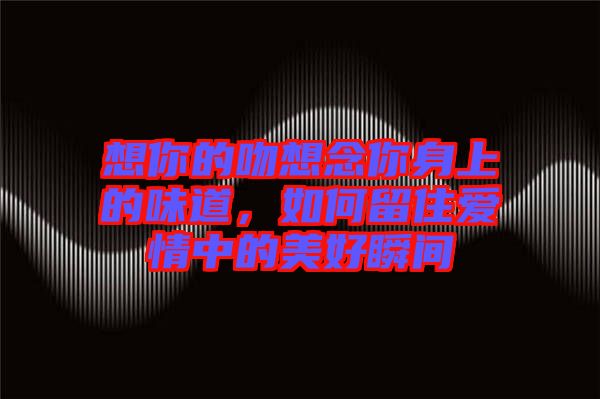 想你的吻想念你身上的味道，如何留住愛情中的美好瞬間