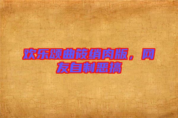 歡樂頌曲筱綃肉版，網友自制惡搞