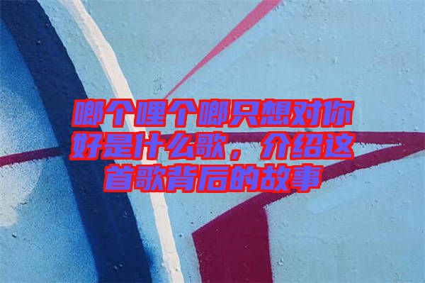 啷個(gè)哩個(gè)啷只想對(duì)你好是什么歌，介紹這首歌背后的故事