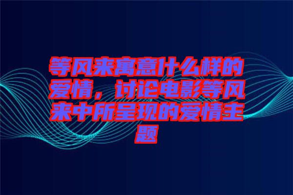 等風來寓意什么樣的愛情，討論電影等風來中所呈現的愛情主題