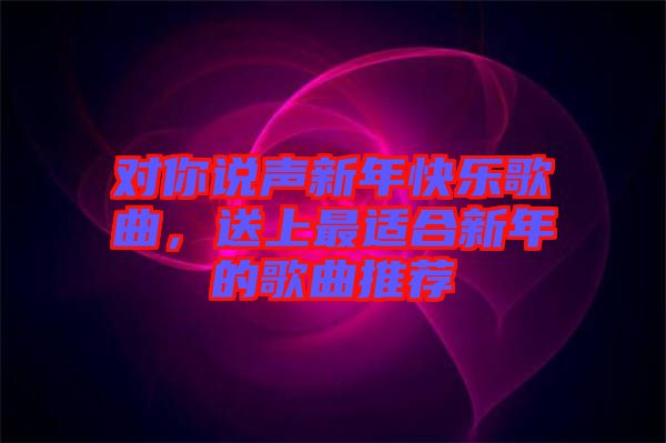 對你說聲新年快樂歌曲，送上最適合新年的歌曲推薦