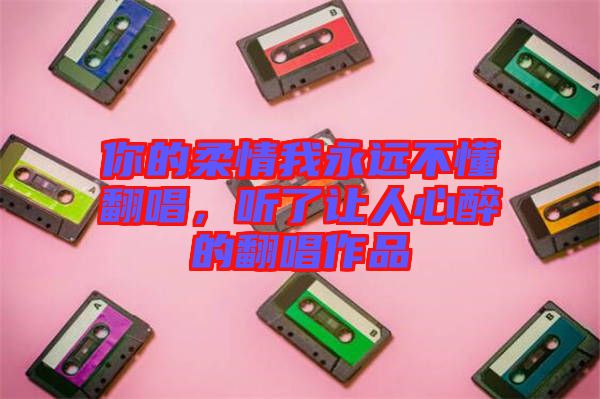 你的柔情我永遠不懂翻唱，聽了讓人心醉的翻唱作品