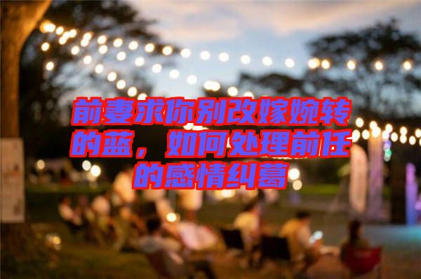 前妻求你別改嫁婉轉的藍，如何處理前任的感情糾葛