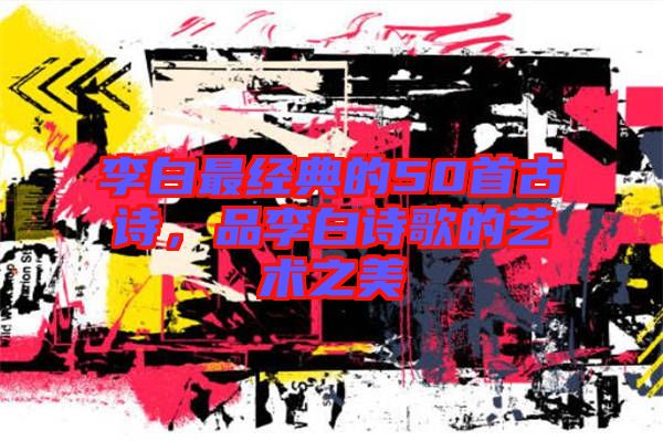 李白最經典的50首古詩，品李白詩歌的藝術之美