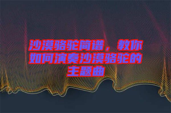 沙漠駱駝簡譜，教你如何演奏沙漠駱駝的主題曲