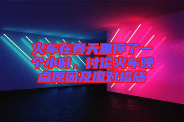 火車在春天里停了一個(gè)小時(shí)，討論火車晚點(diǎn)原因及應(yīng)對(duì)措施