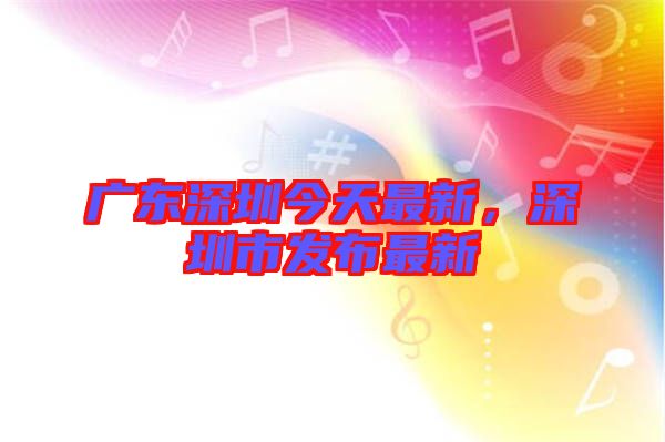 廣東深圳今天最新，深圳市發(fā)布最新