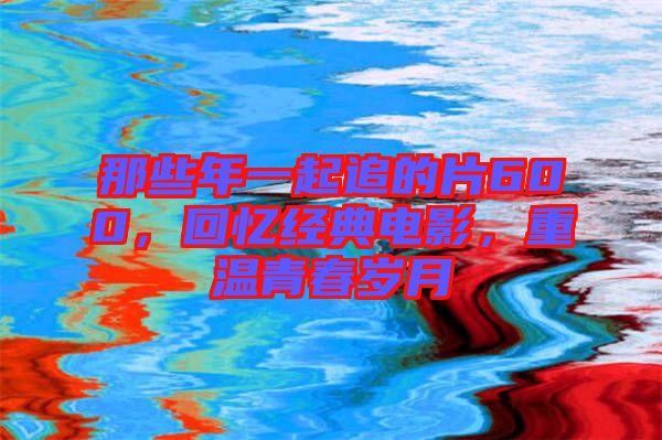 那些年一起追的片600，回憶經(jīng)典電影，重溫青春歲月