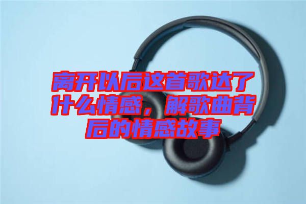 離開以后這首歌達了什么情感，解歌曲背后的情感故事