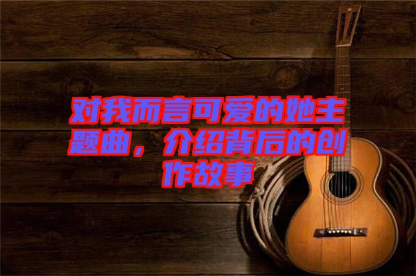 對我而言可愛的她主題曲，介紹背后的創作故事