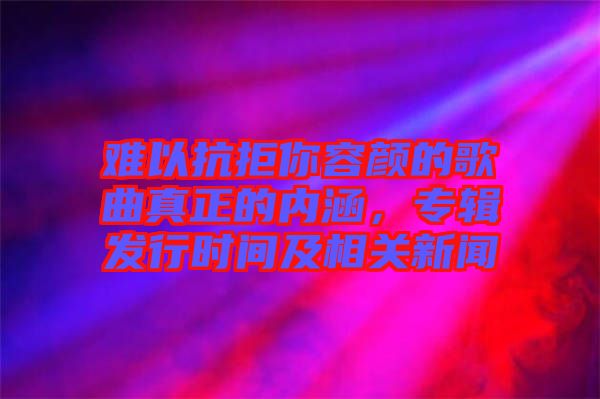難以抗拒你容顏的歌曲真正的內涵，專輯發行時間及相關新聞
