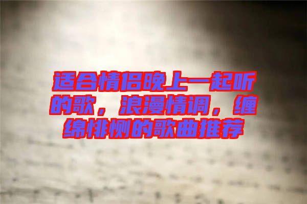 適合情侶晚上一起聽的歌，浪漫情調，纏綿悱惻的歌曲推薦