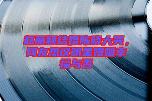 趙麗穎結婚陳曉大哭，網(wǎng)友熱議明星婚姻幸福與否
